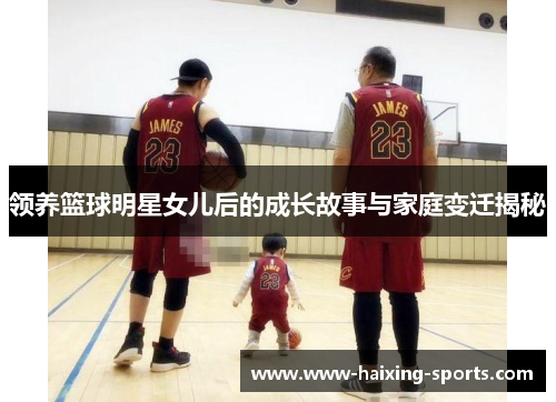 领养篮球明星女儿后的成长故事与家庭变迁揭秘